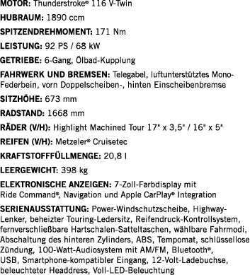 Motor: Thunderstroke  116 V-Twin Hubraum: 1890 ccm SPITZENDREHMOMENT: 171 Nm LEISTUNG: 92 PS   68 kW Getriebe: 6-Gang   